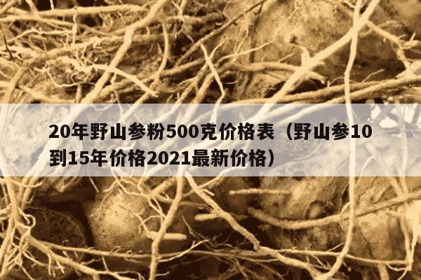 20年野山参粉500克价格表（野山参10到15年价格2021最新价格）