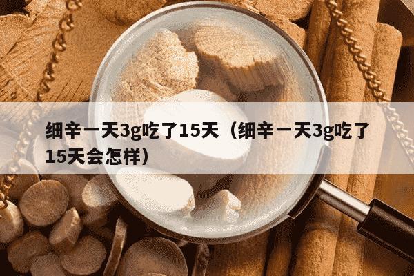 细辛一天3g吃了15天（细辛一天3g吃了15天会怎样）