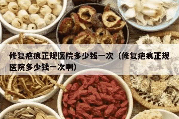 修复疤痕正规医院多少钱一次（修复疤痕正规医院多少钱一次啊）