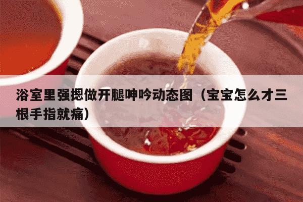 浴室里强摁做开腿呻吟动态图（宝宝怎么才三根手指就痛）