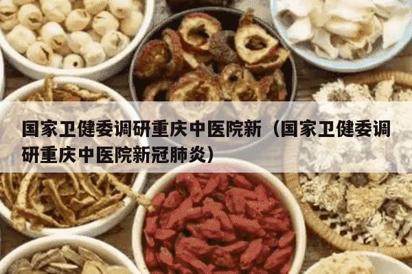 国家卫健委调研重庆中医院新（国家卫健委调研重庆中医院新冠肺炎）