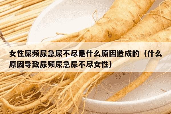 女性尿频尿急尿不尽是什么原因造成的（什么原因导致尿频尿急尿不尽女性）