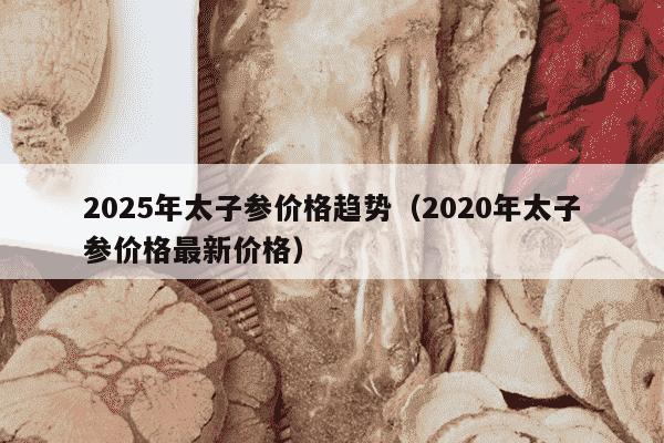 2025年太子参价格趋势（2020年太子参价格最新价格）