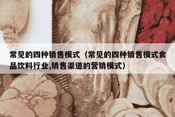 常见的四种销售模式（常见的四种销售模式食品饮料行业,销售渠道的营销模式）