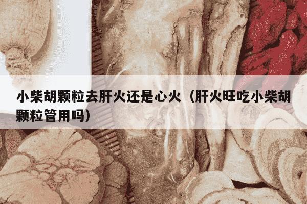 小柴胡颗粒去肝火还是心火（肝火旺吃小柴胡颗粒管用吗）