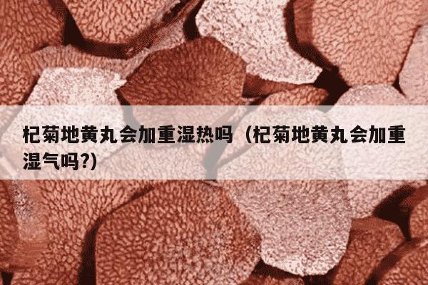 杞菊地黄丸会加重湿热吗（杞菊地黄丸会加重湿气吗?）