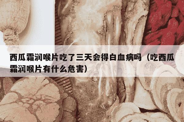 西瓜霜润喉片吃了三天会得白血病吗（吃西瓜霜润喉片有什么危害）
