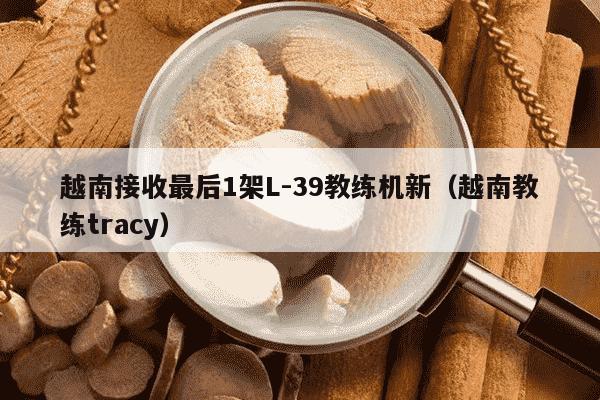 越南接收最后1架L-39教练机新（越南教练tracy）
