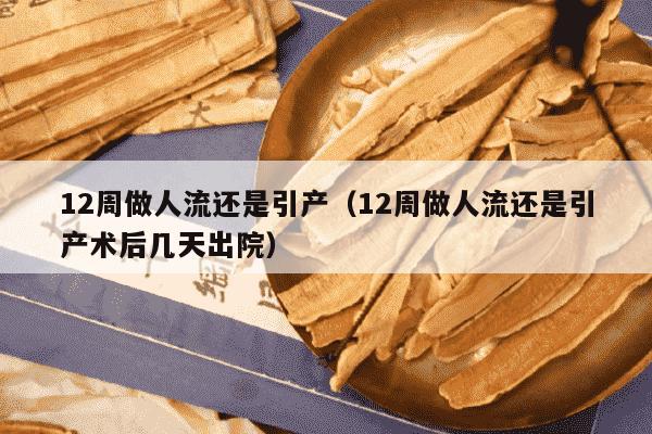 12周做人流还是引产（12周做人流还是引产术后几天出院）