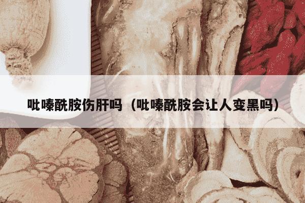 吡嗪酰胺伤肝吗（吡嗪酰胺会让人变黑吗）
