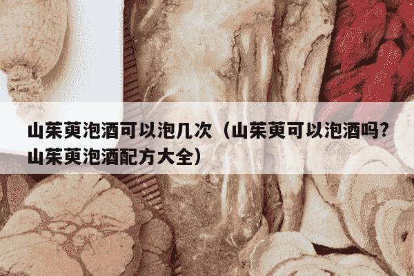 山茱萸泡酒可以泡几次（山茱萸可以泡酒吗?山茱萸泡酒配方大全）