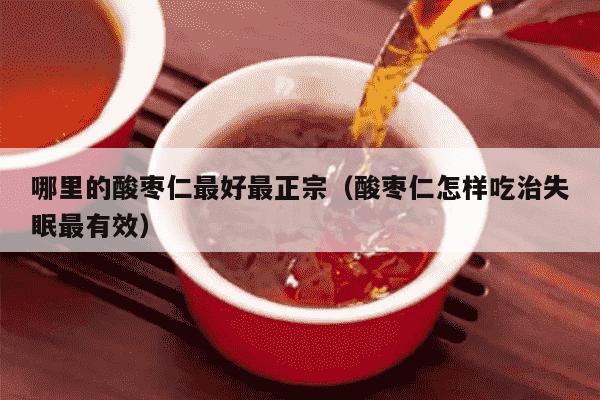 哪里的酸枣仁最好最正宗（酸枣仁怎样吃治失眠最有效）