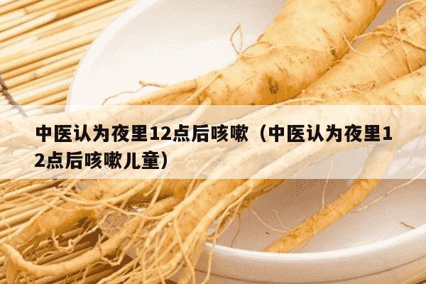 中医认为夜里12点后咳嗽（中医认为夜里12点后咳嗽儿童）