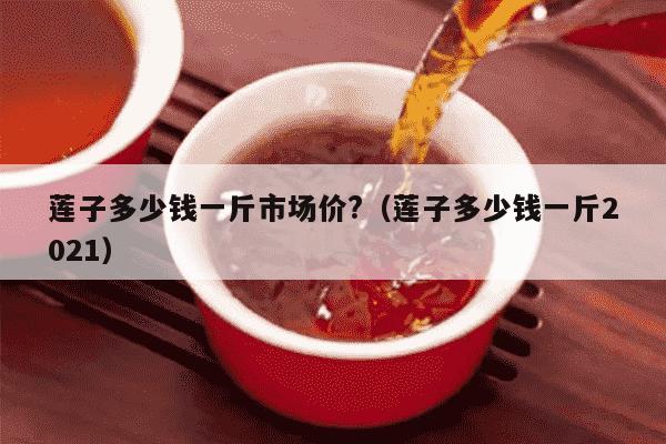 莲子多少钱一斤市场价?（莲子多少钱一斤2021）