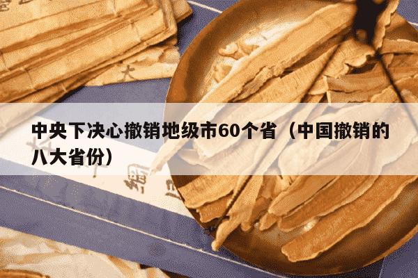 中央下决心撤销地级市60个省（中国撤销的八大省份）