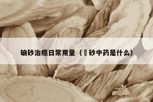 硇砂治癌日常用量（砽砂中药是什么）