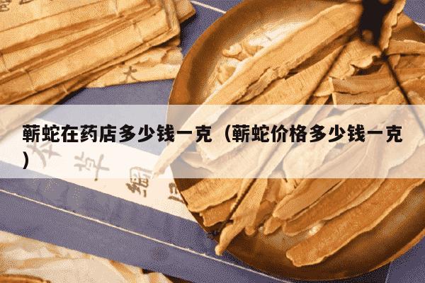 蕲蛇在药店多少钱一克（蕲蛇价格多少钱一克）